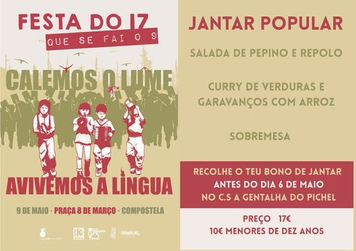 Festa do 17 que se fai o 9
Calemos o lume, avivemos a língua
9 de maio - Praça 8 de Março - Compostela
Jantar Popular
- Salada de pepino e repolo
- Curry de verduras e garavanços com arroz
- Sobremesa
Recolhe o teu bono de jantar antes do dia 6 de maio no C. S. A Gentalha do Pichel
Preço 17€
10€ menores de dez anos